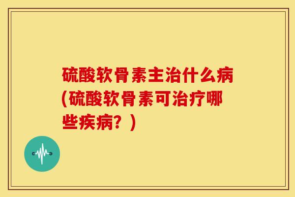 硫酸软骨素主治什么病(硫酸软骨素可治疗哪些疾病？)-第1张图片-关节骑士