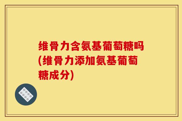 维骨力含氨基葡萄糖吗(维骨力添加氨基葡萄糖成分)