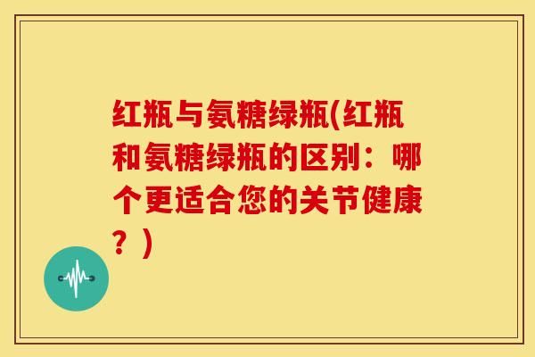 红瓶与氨糖绿瓶(红瓶和氨糖绿瓶的区别：哪个更适合您的关节健康？)-第1张图片-关节骑士
