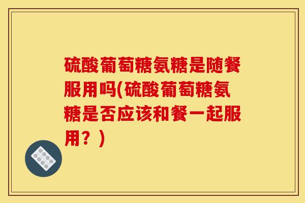 硫酸葡萄糖氨糖是随餐服用吗(硫酸葡萄糖氨糖是否应该和餐一起服用？)