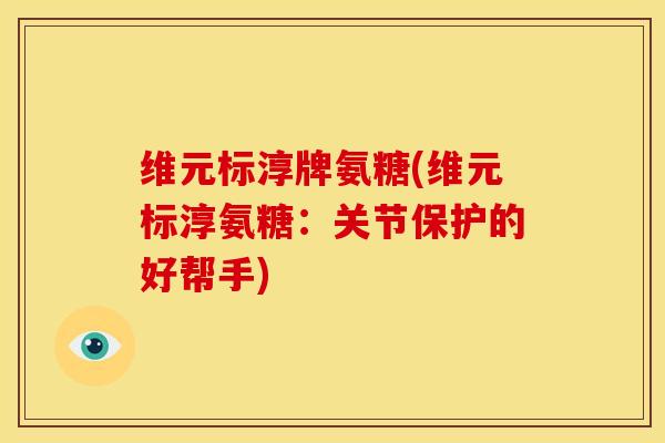 维元标淳牌氨糖(维元标淳氨糖：关节保护的好帮手)