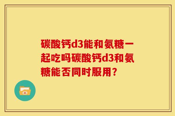 碳酸钙d3能和氨糖一起吃吗碳酸钙d3和氨糖能否同时服用？