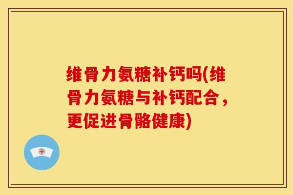 维骨力氨糖补钙吗(维骨力氨糖与补钙配合，更促进骨骼健康)