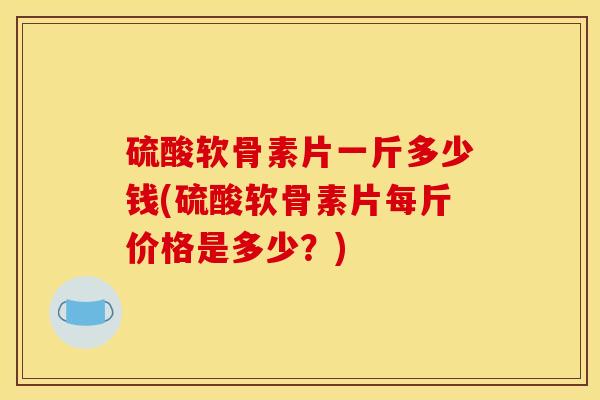 硫酸软骨素片一斤多少钱(硫酸软骨素片每斤价格是多少？)