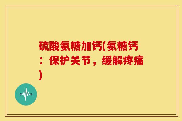 硫酸氨糖加钙(氨糖钙：保护关节，缓解疼痛)