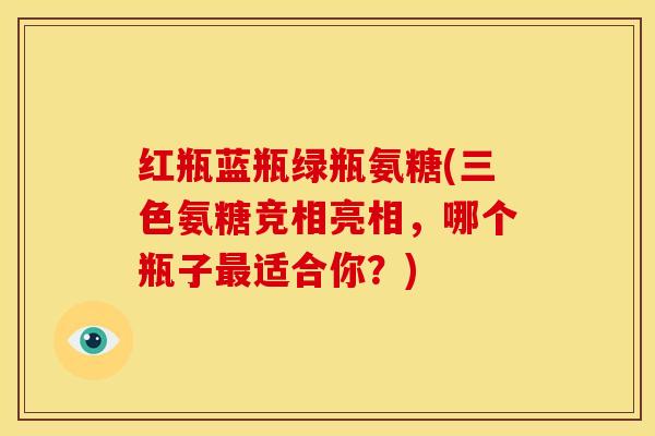 红瓶蓝瓶绿瓶氨糖(三色氨糖竞相亮相，哪个瓶子最适合你？)