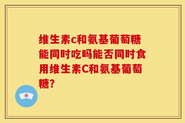 维生素c和氨基葡萄糖能同时吃吗能否同时食用维生素C和氨基葡萄糖？