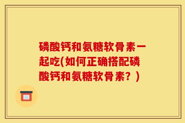 磷酸钙和氨糖软骨素一起吃(如何正确搭配磷酸钙和氨糖软骨素？)