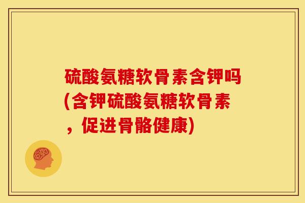 硫酸氨糖软骨素含钾吗(含钾硫酸氨糖软骨素，促进骨骼健康)