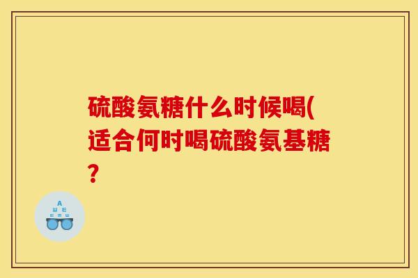 硫酸氨糖什么时候喝(适合何时喝硫酸氨基糖？