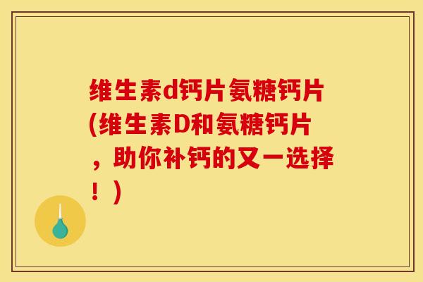 维生素d钙片氨糖钙片(维生素D和氨糖钙片，助你补钙的又一选择！)