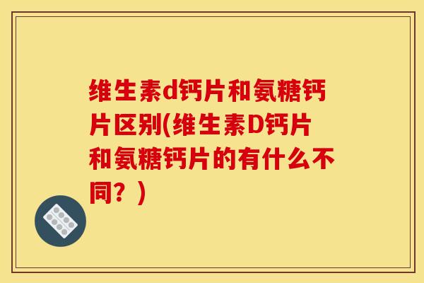维生素d钙片和氨糖钙片区别(维生素D钙片和氨糖钙片的有什么不同？)