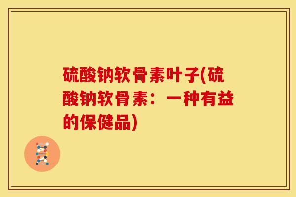 硫酸钠软骨素叶子(硫酸钠软骨素：一种有益的保健品)