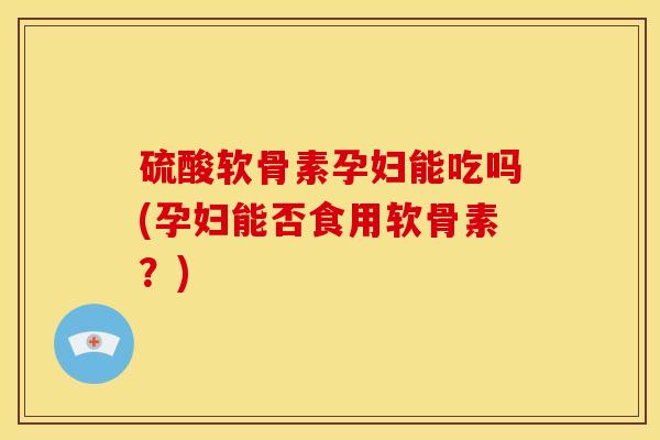 硫酸软骨素孕妇能吃吗(孕妇能否食用软骨素？)