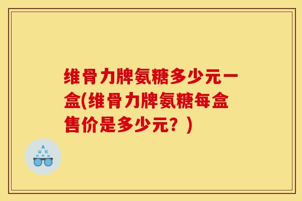 维骨力牌氨糖多少元一盒(维骨力牌氨糖每盒售价是多少元？)