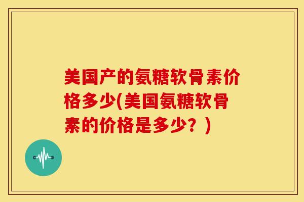 美国产的氨糖软骨素价格多少(美国氨糖软骨素的价格是多少？)