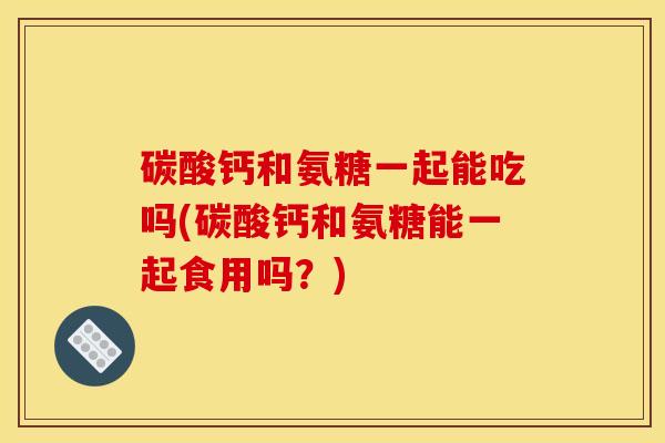 碳酸钙和氨糖一起能吃吗(碳酸钙和氨糖能一起食用吗？)