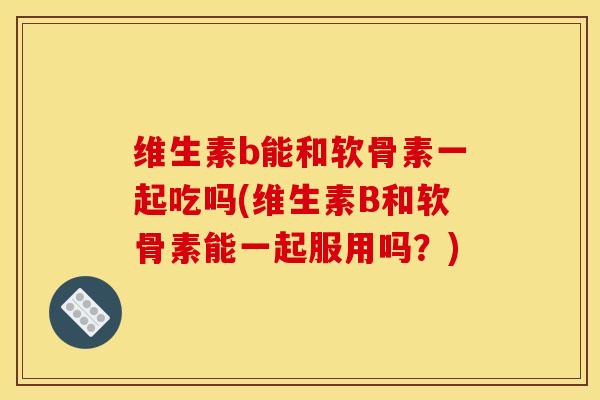 维生素b能和软骨素一起吃吗(维生素B和软骨素能一起服用吗？)-第1张图片-关节骑士