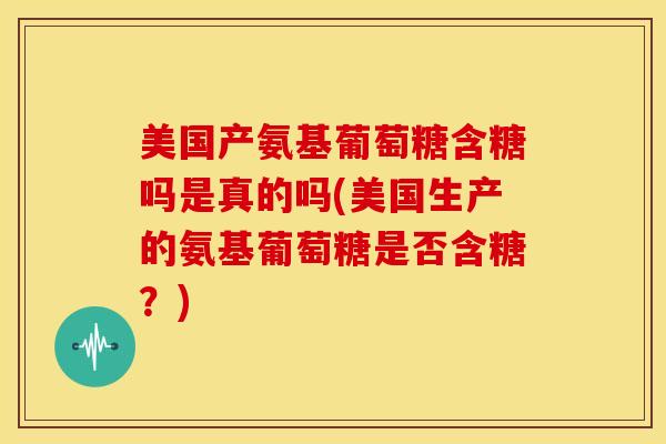 美国产氨基葡萄糖含糖吗是真的吗(美国生产的氨基葡萄糖是否含糖？)