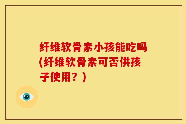 纤维软骨素小孩能吃吗(纤维软骨素可否供孩子使用？)