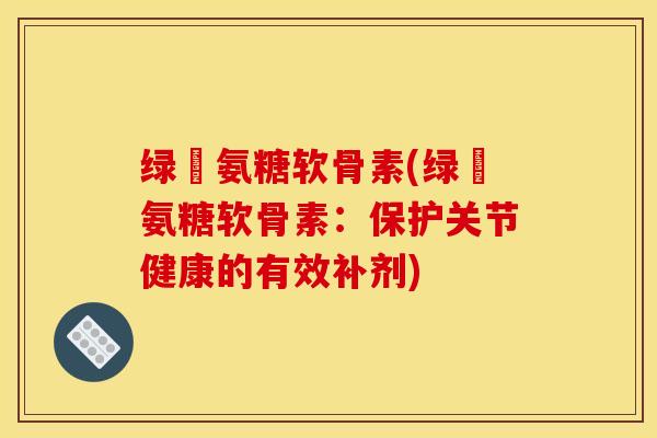 绿甁氨糖软骨素(绿甁氨糖软骨素：保护关节健康的有效补剂)