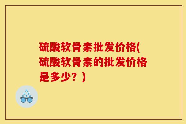 硫酸软骨素批发价格(硫酸软骨素的批发价格是多少？)