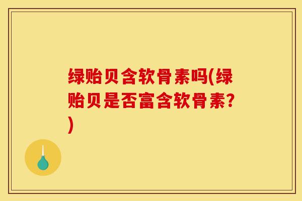 绿贻贝含软骨素吗(绿贻贝是否富含软骨素？)