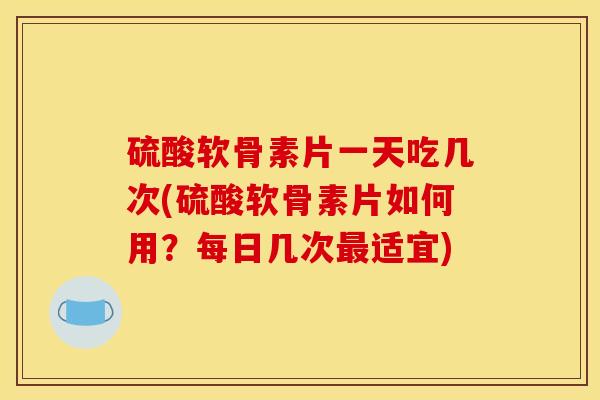 硫酸软骨素片一天吃几次(硫酸软骨素片如何用？每日几次最适宜)