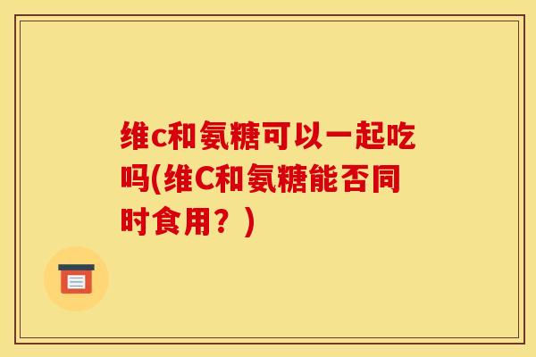 维c和氨糖可以一起吃吗(维C和氨糖能否同时食用？)