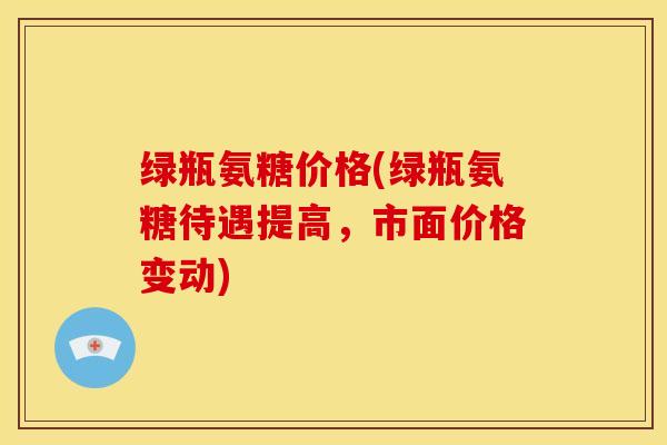 绿瓶氨糖价格(绿瓶氨糖待遇提高，市面价格变动)
