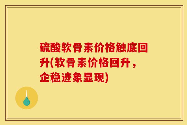 硫酸软骨素价格触底回升(软骨素价格回升，企稳迹象显现)