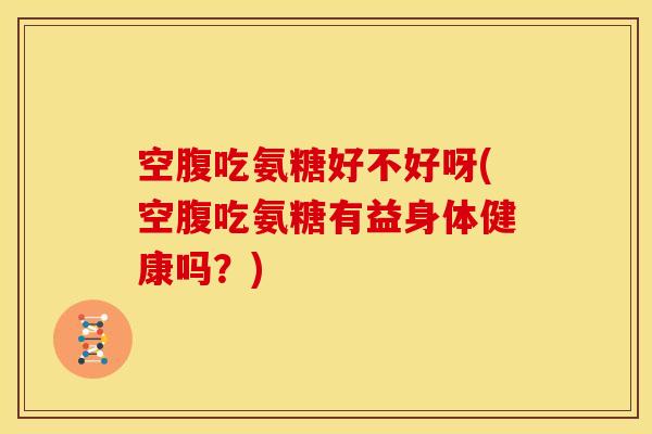 空腹吃氨糖好不好呀(空腹吃氨糖有益身体健康吗？)