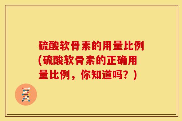 硫酸软骨素的用量比例(硫酸软骨素的正确用量比例，你知道吗？)