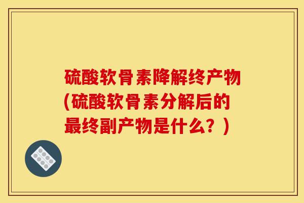 硫酸软骨素降解终产物(硫酸软骨素分解后的最终副产物是什么？)