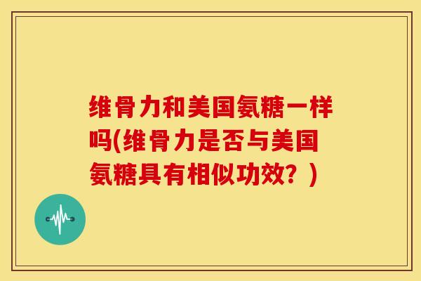 维骨力和美国氨糖一样吗(维骨力是否与美国氨糖具有相似功效？)