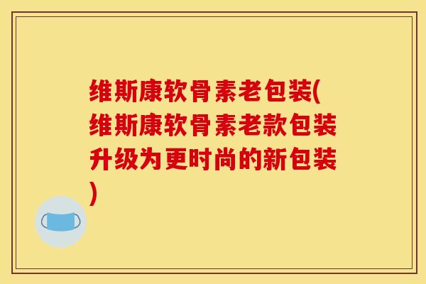 维斯康软骨素老包装(维斯康软骨素老款包装升级为更时尚的新包装)