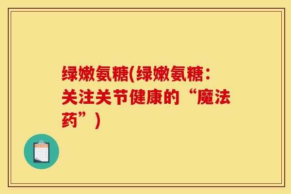绿嫩氨糖(绿嫩氨糖：关注关节健康的“魔法药”)