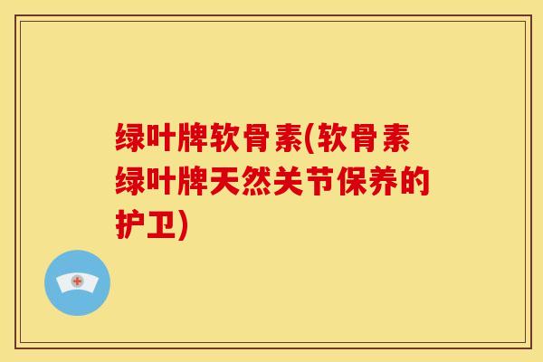 绿叶牌软骨素(软骨素绿叶牌天然关节保养的护卫)