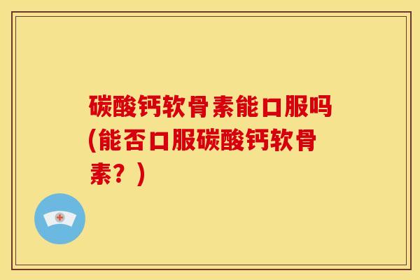 碳酸钙软骨素能口服吗(能否口服碳酸钙软骨素？)