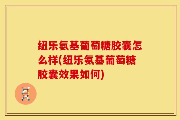 纽乐氨基葡萄糖胶囊怎么样(纽乐氨基葡萄糖胶囊效果如何)