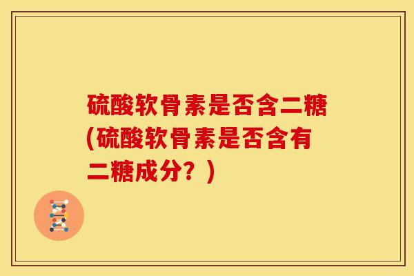 硫酸软骨素是否含二糖(硫酸软骨素是否含有二糖成分？)