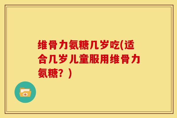 维骨力氨糖几岁吃(适合几岁儿童服用维骨力氨糖？)