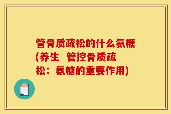 管骨质疏松的什么氨糖(养生  管控骨质疏松：氨糖的重要作用)