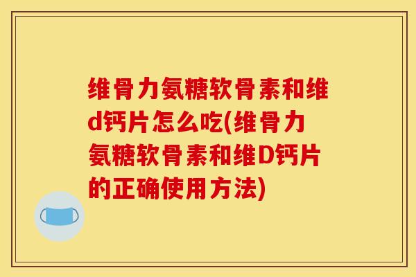 维骨力氨糖软骨素和维d钙片怎么吃(维骨力氨糖软骨素和维D钙片的正确使用方法)