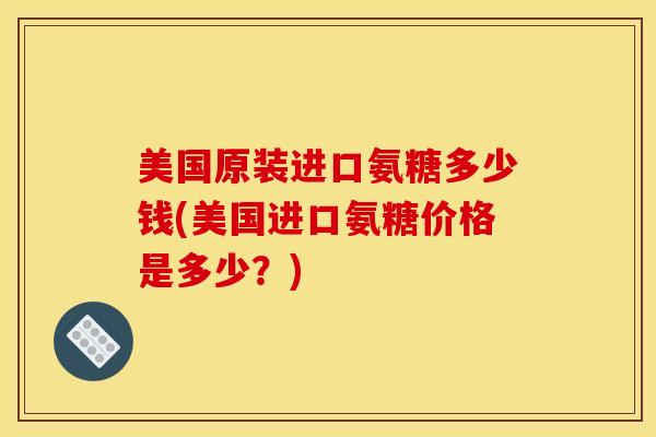 美国原装进口氨糖多少钱(美国进口氨糖价格是多少？)-第1张图片-关节骑士
