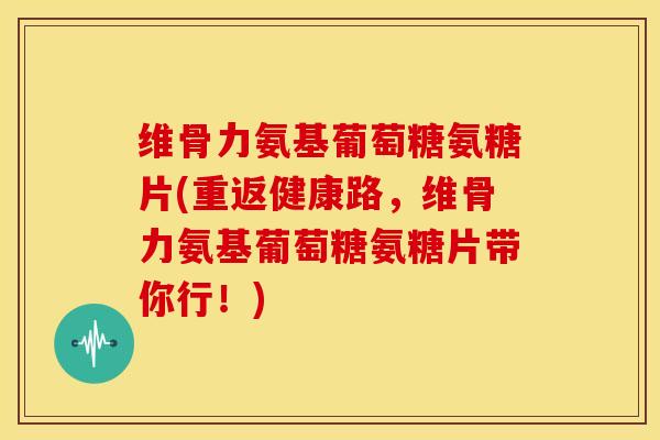 维骨力氨基葡萄糖氨糖片(重返健康路，维骨力氨基葡萄糖氨糖片带你行！)