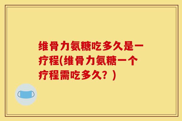 维骨力氨糖吃多久是一疗程(维骨力氨糖一个疗程需吃多久？)