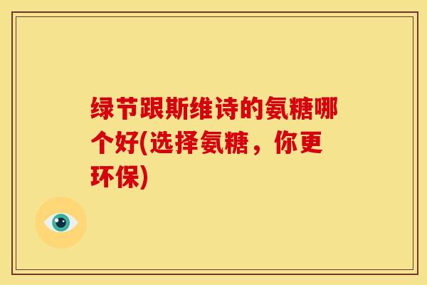 绿节跟斯维诗的氨糖哪个好(选择氨糖，你更环保)