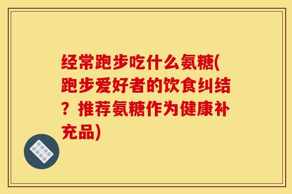 经常跑步吃什么氨糖(跑步爱好者的饮食纠结？推荐氨糖作为健康补充品)