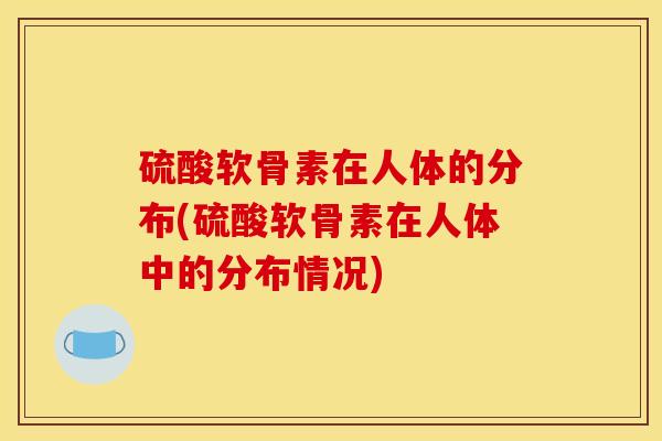 硫酸软骨素在人体的分布(硫酸软骨素在人体中的分布情况)
